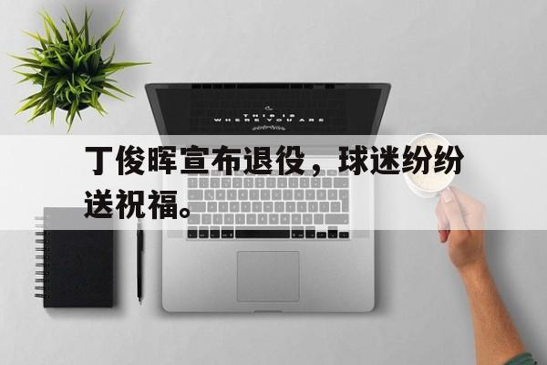米兰体育网页版-丁俊晖宣布退役，球迷纷纷送祝福。