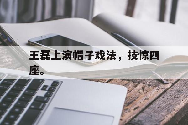 米兰体育网页版-王磊上演帽子戏法，技惊四座。