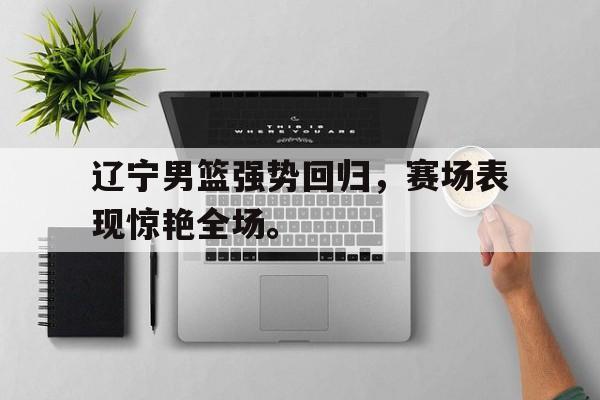 米兰体育app-辽宁男篮强势回归，赛场表现惊艳全场。