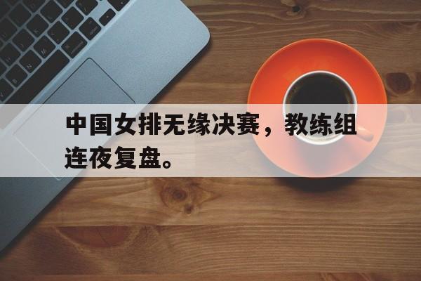 米兰集团-中国女排无缘决赛，教练组连夜复盘。