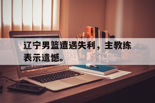 米兰百家乐-辽宁男篮遭遇失利，主教练表示遗憾。