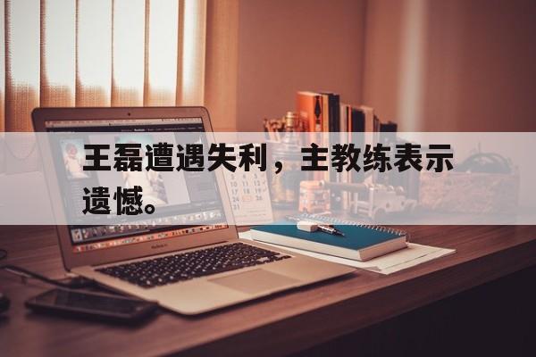 米兰捕鱼-王磊遭遇失利，主教练表示遗憾。
