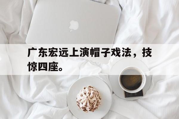 米兰体育-广东宏远上演帽子戏法，技惊四座。