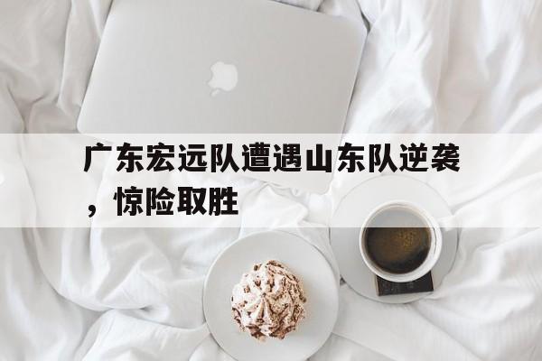 米兰捕鱼-广东宏远队遭遇山东队逆袭，惊险取胜