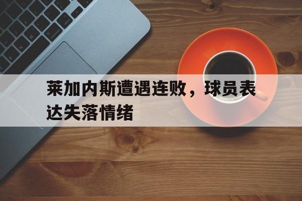 米兰真人-莱加内斯遭遇连败，球员表达失落情绪
