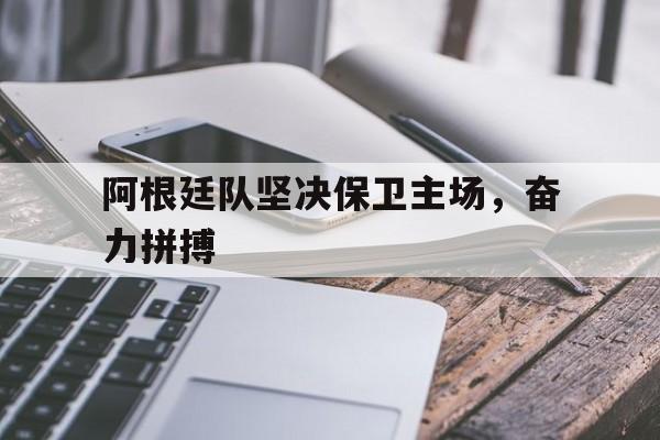 米兰体育官网-阿根廷队坚决保卫主场，奋力拼搏