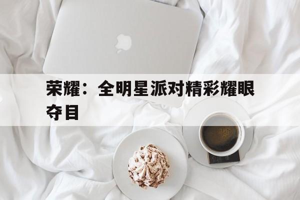 米兰体育-荣耀：全明星派对精彩耀眼夺目