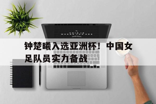 米兰体育官网-钟楚曦入选亚洲杯！中国女足队员实力备战